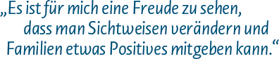 Es ist für mich eine Freude zu sehen, dass man Sichtweisen verändern und Familien etwas Positives mitgeben kann.